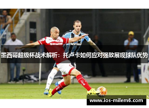 墨西哥超级杯战术解析:托卢卡如何应对强敌展现球队优势 墨西哥超级杯战术解析:托卢卡如何应对强敌展现球队优势