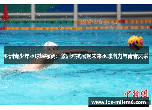 亚洲青少年水球锦标赛:激烈对抗展现未来水球潜力与青春风采 亚洲青少年水球锦标赛:激烈对抗展现未来水球潜力与青春风采