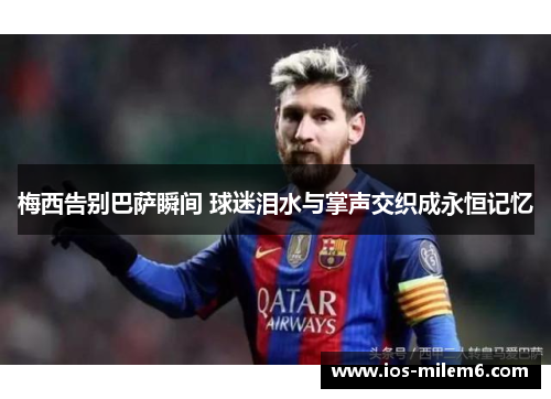 梅西告别巴萨瞬间 球迷泪水与掌声交织成永恒记忆