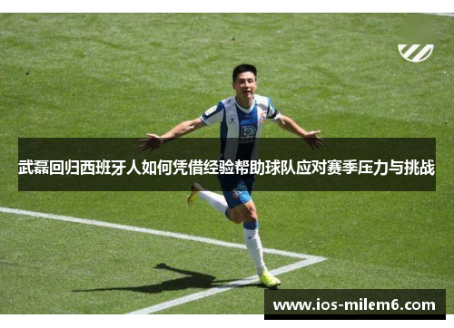 武磊回归西班牙人如何凭借经验帮助球队应对赛季压力与挑战