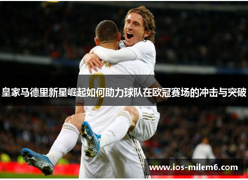 皇家马德里新星崛起如何助力球队在欧冠赛场的冲击与突破
