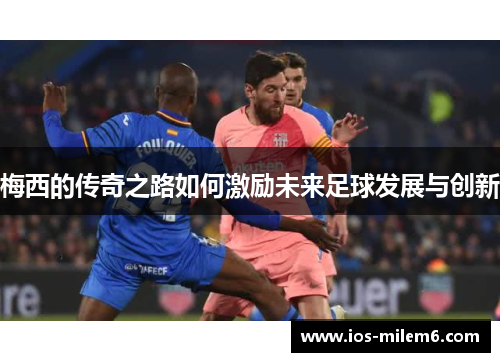 梅西的传奇之路如何激励未来足球发展与创新