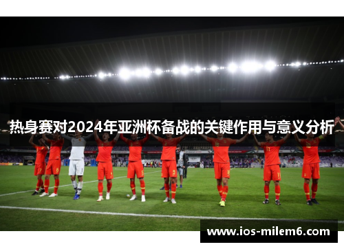 热身赛对2024年亚洲杯备战的关键作用与意义分析 热身赛对2024年亚洲杯备战的关键作用与意义分析