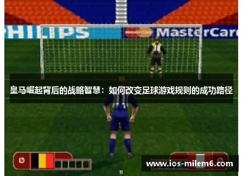 皇马崛起背后的战略智慧:如何改变足球游戏规则的成功路径 皇马崛起背后的战略智慧:如何改变足球游戏规则的成功路径