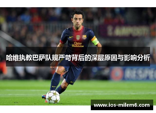 哈维执教巴萨队规严苛背后的深层原因与影响分析