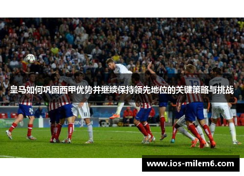 皇马如何巩固西甲优势并继续保持领先地位的关键策略与挑战