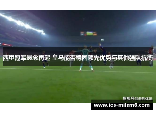 西甲冠军悬念再起 皇马能否稳固领先优势与其他强队抗衡