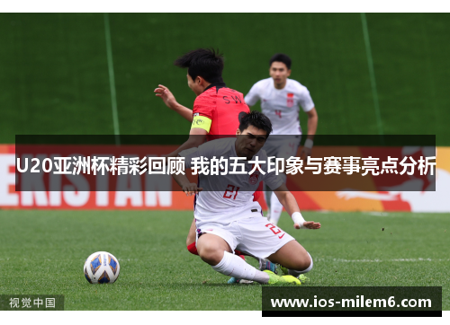 U20亚洲杯精彩回顾 我的五大印象与赛事亮点分析