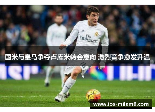 国米与皇马争夺卢库米转会意向 激烈竞争愈发升温