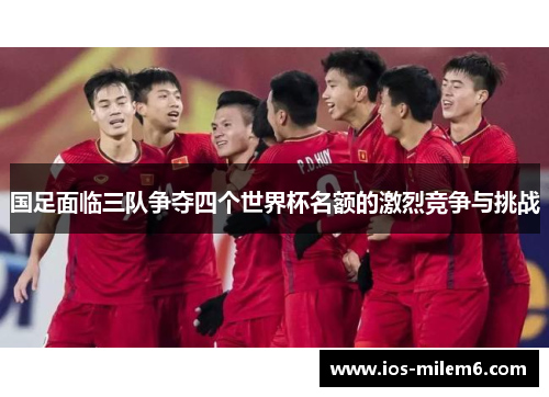 国足面临三队争夺四个世界杯名额的激烈竞争与挑战 国足面临三队争夺四个世界杯名额的激烈竞争与挑战