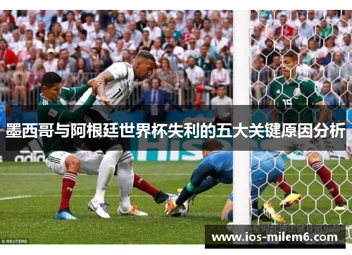 墨西哥与阿根廷世界杯失利的五大关键原因分析 墨西哥与阿根廷世界杯失利的五大关键原因分析