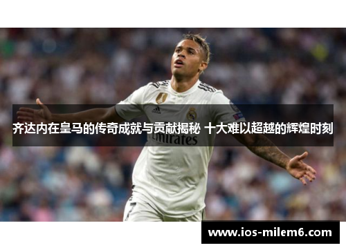 齐达内在皇马的传奇成就与贡献揭秘 十大难以超越的辉煌时刻