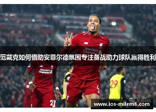 范戴克如何借助安菲尔德氛围专注备战助力球队赢得胜利
