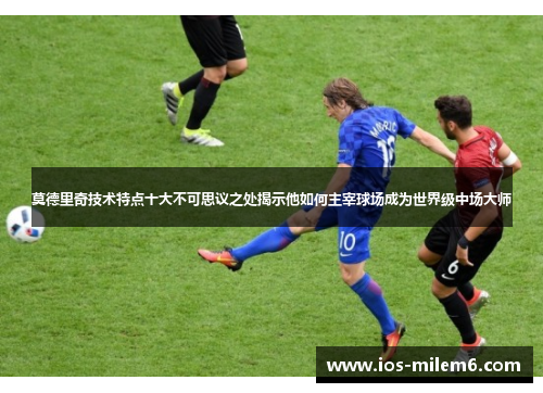莫德里奇技术特点十大不可思议之处揭示他如何主宰球场成为世界级中场大师