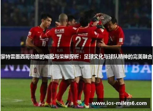 蒙特雷墨西哥劲旅的崛起与荣耀探析：足球文化与球队精神的完美融合