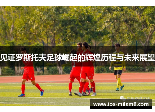 见证罗斯托夫足球崛起的辉煌历程与未来展望