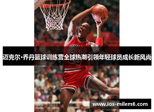 迈克尔·乔丹篮球训练营全球热潮引领年轻球员成长新风尚