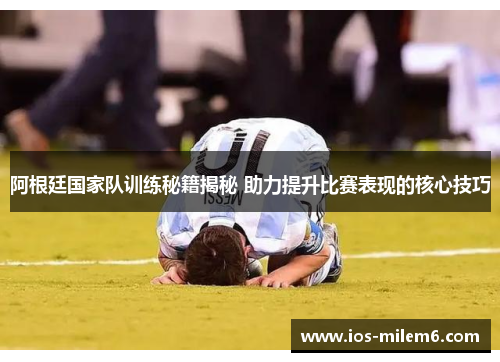 阿根廷国家队训练秘籍揭秘 助力提升比赛表现的核心技巧